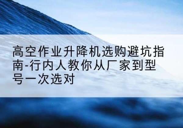 集宁升降平台厂家-高空作业升降机选购避坑指南-行内人教你从厂家到型号一次选对