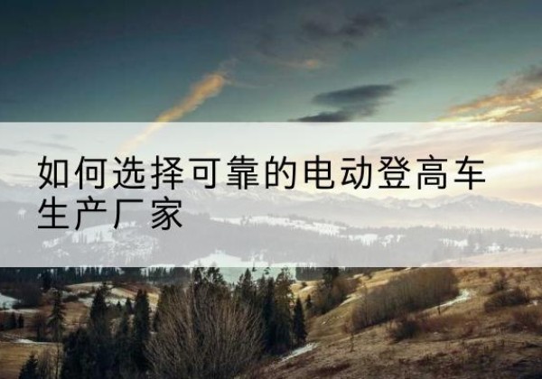 集宁电动登高车厂家-如何选择可靠的电动登高车生产厂家