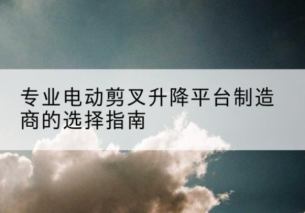 集宁电动剪叉升降平台厂家-专业电动剪叉升降平台制造商的选择指南