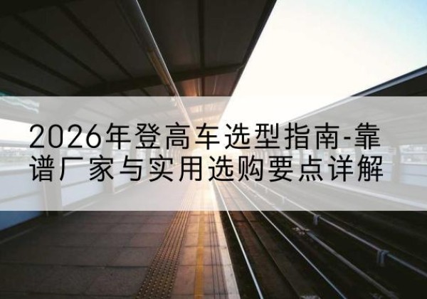集宁登高车厂家推荐-2026年登高车选型指南-靠谱厂家与实用选购要点详解